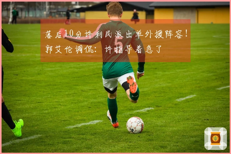 落后10分许利民派出单外援阵容！郭艾伦调侃：许指导着急了
