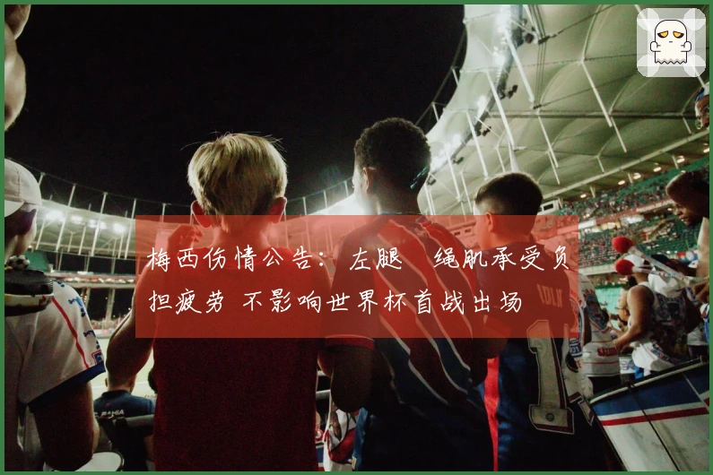 梅西伤情公告：左腿腘绳肌承受负担疲劳 不影响世界杯首战出场